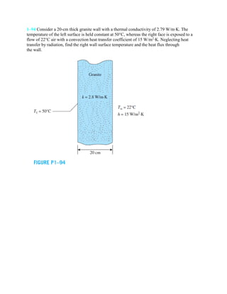 1–94 Consider a 20-cm thick granite wall with a thermal conductivity of 2.79 W/m·K. The
temperature of the left surface is held constant at 50°C, whereas the right face is exposed to a
flow of 22°C air with a convection heat transfer coefficient of 15 W/m2
·K. Neglecting heat
transfer by radiation, find the right wall surface temperature and the heat flux through
the wall.
 