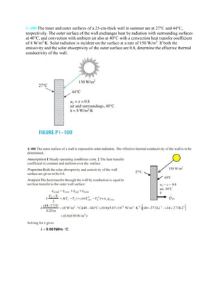 1–100 The inner and outer surfaces of a 25-cm-thick wall in summer are at 27°C and 44°C,
respectively. The outer surface of the wall exchanges heat by radiation with surrounding surfaces
at 40°C, and convection with ambient air also at 40°C with a convection heat transfer coefficient
of 8 W/m2
·K. Solar radiation is incident on the surface at a rate of 150 W/m2
. If both the
emissivity and the solar absorptivity of the outer surface are 0.8, determine the effective thermal
conductivity of the wall.
 