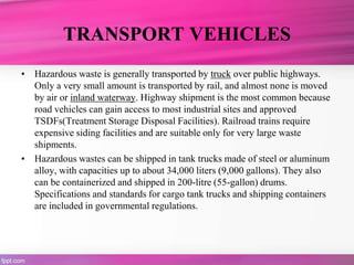 TRANSPORT VEHICLES
• Hazardous waste is generally transported by truck over public highways.
Only a very small amount is transported by rail, and almost none is moved
by air or inland waterway. Highway shipment is the most common because
road vehicles can gain access to most industrial sites and approved
TSDFs(Treatment Storage Disposal Facilities). Railroad trains require
expensive siding facilities and are suitable only for very large waste
shipments.
• Hazardous wastes can be shipped in tank trucks made of steel or aluminum
alloy, with capacities up to about 34,000 liters (9,000 gallons). They also
can be containerized and shipped in 200-litre (55-gallon) drums.
Specifications and standards for cargo tank trucks and shipping containers
are included in governmental regulations.
 