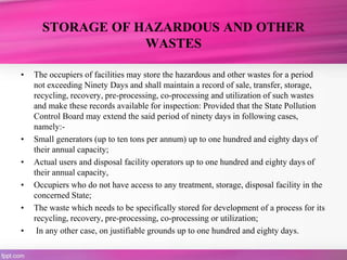 STORAGE OF HAZARDOUS AND OTHER
WASTES
• The occupiers of facilities may store the hazardous and other wastes for a period
not exceeding Ninety Days and shall maintain a record of sale, transfer, storage,
recycling, recovery, pre-processing, co-processing and utilization of such wastes
and make these records available for inspection: Provided that the State Pollution
Control Board may extend the said period of ninety days in following cases,
namely:-
• Small generators (up to ten tons per annum) up to one hundred and eighty days of
their annual capacity;
• Actual users and disposal facility operators up to one hundred and eighty days of
their annual capacity,
• Occupiers who do not have access to any treatment, storage, disposal facility in the
concerned State;
• The waste which needs to be specifically stored for development of a process for its
recycling, recovery, pre-processing, co-processing or utilization;
• In any other case, on justifiable grounds up to one hundred and eighty days.
 