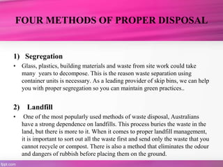 FOUR METHODS OF PROPER DISPOSAL
1) Segregation
• Glass, plastics, building materials and waste from site work could take
many years to decompose. This is the reason waste separation using
container units is necessary. As a leading provider of skip bins, we can help
you with proper segregation so you can maintain green practices..
2) Landfill
• One of the most popularly used methods of waste disposal, Australians
have a strong dependence on landfills. This process buries the waste in the
land, but there is more to it. When it comes to proper landfill management,
it is important to sort out all the waste first and send only the waste that you
cannot recycle or compost. There is also a method that eliminates the odour
and dangers of rubbish before placing them on the ground.
 
