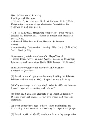 HW. 2 Cooperative Learning
Readings and Handouts:
· Johnson, D. W., Johnson, R. T., & Holubec, E. J. (1994).
Cooperative learning in the classroom. Association for
Supervision and Curriculum.
· Gillies, R. (2003). Structuring cooperative group work in
classrooms. International Journal of Educational Research,
39(1),35-49.
· Mirrored Tiles Lesson Plan, Handout & Answers
Videos
· Incorporating Cooperative Learning Effectively (7:39 mins.)
Social Studies Clips
https://www.youtube.com/watch?v=5PquzYeaex4
· Where Cooperative Learning Works: Increasing Classroom
Interaction and Integrating Skills (ESL Lesson 43:46 mins.)
https://www.youtube.com/watch?v=iIiENACsEwo
Respond to Questions:
(1) Based on the Cooperative Learning Reading by Johnson,
Johnson and Holubec (1994). Respond to the following:
(a) Why use cooperative learning? What is different between
formal cooperative learning and informal?
(b) What are 5 essential elements of cooperative learning?
Discuss what each means in your own words and why it is
important.
(c) What do teachers need to know about monitoring and
intervening when students are working in cooperative groups?
(2) Based on Gillies (2003) article on Structuring cooperative
 