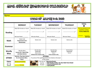 Mrs. Stiles’ Homework Calendar


Name:_______________________________
                                           Week of March 5-9, 2012
                                           http://school.berkeleyprep.org/lower/llinks/third/thirdll.htm

                                                                                                                                                 TOTAL
                 MONDAY                          TUESDAY                      WEDNESDAY                        THURSDAY
                                                                                                                                                    
           Read 30 minutes or more!        Read 30 minutes or more!        Read 30 minutes or more!        Read 30 minutes or more!        Total up weekend and
                                                                                                                                             weekday reading:
            ---------------------------    ---------------------------    ---------------------------    ---------------------------    TOTAL MINUTES
 Reading
                                                                                                                                           ______    _______
           Minutes Read:________            Minutes Read:________           Minutes Read:________          Minutes Read:________                      INITIALS
                  Home Link
                                                   Home Link                       Home Link                       Home Link
  Math         Timed Test 0-12’s
                  Wednesday


Grammar
                                                  Wordly Wise                     Wordly Wise                     Wordly Wise
 Wordly          Wordly Wise
                                                   Lesson #11                      Lesson #11                     Lesson #11
            Lesson #11 Word Flips                                                                                   Part D
                                                   Parts A & B                        Part C
  Wise         and Quia Games               Write/circle answers only.        Circle answers only.
           Spanish: Play Quia Games                              OPTIONAL
 OTHER       for 10 minutes Mon.-          Try some of the spelling practice fun listed on the back
                     Thurs.                                     of this sheet.
  Extra    Weekend READING:                               See you at Upcoming Events:
                                                            the Pet      **Pet Parade, Friday, 3/9, 8:15, Clock Tower Quad

          _______ minutes                                 Parade!       **Parent Conferences, 3/16
                                                                           **Spring Break
 