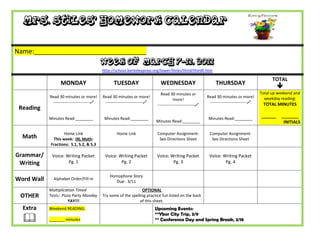Mrs. Stiles’ Homework Calendar

Name:_______________________________
                                            Week of March 7-11, 2011
                                            http://school.berkeleyprep.org/lower/llinks/third/thirdll.htm

                                                                                                                                                  TOTAL
                  MONDAY                          TUESDAY                      WEDNESDAY                         THURSDAY
                                                                                                                                                     
                                                                               Read 30 minutes or                                           Total up weekend and
            Read 30 minutes or more!        Read 30 minutes or more!                                        Read 30 minutes or more!          weekday reading:
                                                                                        more!
             ---------------------------    ---------------------------                                    ---------------------------    TOTAL MINUTES
                                                                             ---------------------------
 Reading
            Minutes Read:________            Minutes Read:________                                           Minutes Read:________
                                                                                                                                            ______    _______
                                                                            Minutes Read:________                                                      INITIALS

                   Home Link                        Home Link                Computer Assignment-            Computer Assignment-
  Math        This week: IXL Math:                                            See Directions Sheet            See Directions Sheet
            Fractions: S.1, S.2, & S.3

Grammar/     Voice: Writing Packet           Voice: Writing Packet          Voice: Writing Packet            Voice: Writing Packet
 Writing             Pg. 1                           Pg. 2                          Pg. 3                            Pg. 4

                                                Homophone Story
Word Wall     Alphabet Order/Fill-in
                                                   Due: 3/11
            Multiplication Timed                                  OPTIONAL
 OTHER      Tests: Pizza Party Monday       Try some of the spelling practice fun listed on the back
                       YAY!!!                                    of this sheet.
  Extra     Weekend READING:                                                Upcoming Events:
                                                                            **Ybor City Trip, 3/9
           _______ minutes                                                 ** Conference Day and Spring Break, 3/18
 