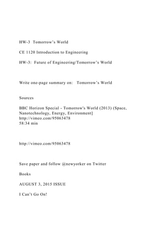 HW-3 Tomorrow’s World
CE 1120 Introduction to Engineering
HW-3: Future of Engineering/Tomorrow’s World
Write one-page summary on: Tomorrow’s World
Sources
BBC Horizon Special - Tomorrow's World (2013) (Space,
Nanotechnology, Energy, Environment]
http://vimeo.com/95063478
58:34 min
http://vimeo.com/95063478
Save paper and follow @newyorker on Twitter
Books
AUGUST 3, 2015 ISSUE
I Can’t Go On!
 