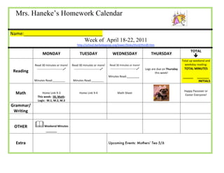 Mrs. Haneke’s Homework Calendar                                                                             




Name:_______________________________              
                                                           Week of April 18-22, 2011                                             
                                                          http://school.berkeleyprep.org/lower/llinks/third/thirdll.htm 

                                                                                                                                                  TOTAL 
                      MONDAY                          TUESDAY                       WEDNESDAY                       THURSDAY 
                                                                                                                                                     
                                                                                                                                            Total up weekend and 
               Read 30 minutes or more!         Read 30 minutes or more!  Read 30 minutes or more!                                            weekday reading: 
                ‐‐‐‐‐‐‐‐‐‐‐‐‐‐‐‐‐‐‐‐‐‐‐‐‐‐‐     ‐‐‐‐‐‐‐‐‐‐‐‐‐‐‐‐‐‐‐‐‐‐‐‐‐‐‐   ‐‐‐‐‐‐‐‐‐‐‐‐‐‐‐‐‐‐‐‐‐‐‐‐‐‐‐    Logs are due on Thursday     TOTAL MINUTES 
    Reading                                                                                                             this week!                     
                                                                               Minutes Read:________                                        ______     _______ 
               Minutes Read:________             Minutes Read:________                                                                                  INITIALS 
                               
                               
                                                                                                                                             Happy Passover or 
     Math              Home Link 9‐3                  Home Link 9‐4                     Math Sheet  
                                                                                                                                              Easter Everyone! 
                   This week:  IXL Math: 
                   Logic:  M.1, M.2, M.3                                                                                             
Grammar/
                                                                                                                                                       
 Writing 
                                                                                                                                                       


    OTHER              Weekend Minutes                                                                                                                            
                         _______ 



     Extra                                                                        Upcoming Events: Mothers’ Tea 5/6


 
 