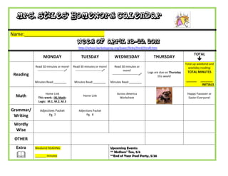 Mrs. Stiles’ Homework Calendar

Name:_______________________________
                                              Week of April 18-22, 2011
                                               http://school.berkeleyprep.org/lower/llinks/third/thirdll.htm

                                                                                                                                            TOTAL
                 MONDAY                          TUESDAY                      WEDNESDAY                        THURSDAY
                                                                                                                                               
                                                                                                                                      Total up weekend and
           Read 30 minutes or more!        Read 30 minutes or more!           Read 30 minutes or                                        weekday reading:
            ---------------------------    ---------------------------               more!                                           TOTAL MINUTES
                                                                                                           Logs are due on Thursday
 Reading                                                                    ---------------------------
                                                                                                                   this week!
           Minutes Read:________            Minutes Read:________          Minutes Read:________
                                                                                                                                      ______    _______
                                                                                                                                                 INITIALS

                  Home Link                                                     Across America                                         Happy Passover or
  Math       This week: IXL Math:
                                                   Home Link
                                                                                  Worksheet                                             Easter Everyone!
             Logic: M.1, M.2, M.3

Grammar/      Adjectives Packet                Adjectives Packet
 Writing            Pg. 7                            Pg. 8


 Wordly
  Wise
 OTHER
  Extra    Weekend READING:                                                Upcoming Events:
                                                                           ** Mothers’ Tea, 5/6
          _______ minutes                                                 **End of Year Pool Party, 5/26
 