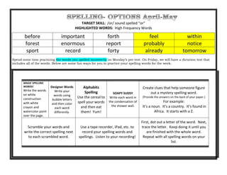 TARGET SKILL: /or/ sound spelled “or”
HIGHLIGHTED WORDS: High Frequency Words
before important forth feel within
forest enormous report probably notice
sport record forty already tomorrow
Spend some time practicing the words you spelled incorrectly on Monday’s pre-test. On Friday, we will have a dictation test that
includes all of the words. Below are some fun ways for you to practice your spelling words for the week.
MAGIC SPELLING
WORDS!
Write the words
on white
construction
with white
crayon and
watercolor paint
over the page.
Designer Words
Write your
words using
bubble letters
and then color
each word
differently.
Alphabits
Spelling
Use the cereal to
spell your words
and then eat
them! Yum!
SOAPY SUDSY
Write each word in
the condensation of
the shower wall.
Create clues that help someone figure
out a mystery spelling word.
(Provide the answers on the back of your paper.)
For example:
It’s a noun. It’s a country. It’s found in
Africa. It starts with a Z.
Scramble your words and
write the correct spelling next
to each scrambled word.
Use a tape recorder, iPad, etc. to
record your spelling words and
spellings. Listen to your recording!
First, dot out a letter of the word. Next,
trace the letter. Keep doing it until you
are finished with the whole word.
Repeat with all spelling words on your
list.
 