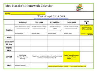Mrs. Haneke’s Homework Calendar                                                                           




Name:_______________________________              
                                                            Week of April 25-29, 2011                                                
                                                          http://school.berkeleyprep.org/lower/llinks/third/thirdll.htm 

                                                                                                                                                         TOTAL 
                      MONDAY                            TUESDAY                    WEDNESDAY                           THURSDAY 
                                                                                                                                                            
                                                                                                                                                   Total up weekend and 
               Read 30 minutes or more!  Read 30 minutes or more!                Read 30 minutes or              Read 30 minutes or more!            weekday reading: 
                ‐‐‐‐‐‐‐‐‐‐‐‐‐‐‐‐‐‐‐‐‐‐‐‐‐‐‐    ‐‐‐‐‐‐‐‐‐‐‐‐‐‐‐‐‐‐‐‐‐‐‐‐‐‐‐              more!                    ‐‐‐‐‐‐‐‐‐‐‐‐‐‐‐‐‐‐‐‐‐‐‐‐‐‐‐ 
                                                                                                                                                    TOTAL MINUTES 
    Reading                                                                    ‐‐‐‐‐‐‐‐‐‐‐‐‐‐‐‐‐‐‐‐‐‐‐‐‐‐‐                        
                                                                                                                                                              
                                                                                                                                   
               Minutes Read:________          Minutes Read:________           Minutes Read:________              Minutes Read:________             ______     _______ 
                                                                                                                                                               INITIALS 
                                                                
     Math                                                       
                                                                                                                                                              


Grammar/
                                                                                                                                                              
 Writing 
    Wordly 
                                                                                                                                                              
     Wise 

                     ERB Testing                                                                                 Type to Learn 30 minutes 
                                                   Please make sure your child is well‐rested and eats a 
    OTHER          Monday –Thursday 
                                                            nutritious breakfast each day!    
                                                                                                                     or more. Parent                                    
                      Mornings                                                                                        initials_______ 



                                                                                 
     Extra     Weekend Minutes_____             
                                                                                Upcoming Events: Mothers’ Tea 5/6        Third Grade Pool Party 5/26 

 
 