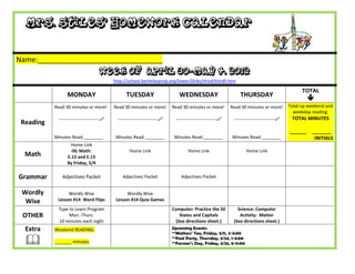 Mrs. Stiles’ Homework Calendar


Name:_______________________________
                                     Week of April 30-May 4, 2012
                                           http://school.berkeleyprep.org/lower/llinks/third/thirdll.htm

                                                                                                                                                 TOTAL
                 MONDAY                          TUESDAY                      WEDNESDAY                        THURSDAY
                                                                                                                                                    
           Read 30 minutes or more!        Read 30 minutes or more!        Read 30 minutes or more!        Read 30 minutes or more!        Total up weekend and
                                                                                                                                             weekday reading:
            ---------------------------    ---------------------------    ---------------------------    ---------------------------    TOTAL MINUTES
 Reading
                                                                                                                                           ______    _______
           Minutes Read:________            Minutes Read:________           Minutes Read:________          Minutes Read:________                      INITIALS
                  Home Link
                   IXL Math:                       Home Link                       Home Link                       Home Link
  Math           E.12 and E.13
                 By Friday, 5/4

Grammar       Adjectives Packet                Adjectives Packet               Adjectives Packet


 Wordly          Wordly Wise                     Wordly Wise
  Wise      Lesson #14 Word Flips           Lesson #14 Quia Games
            Type to Learn Program                                          Computer: Practice the 50          Science: Computer
 OTHER           Mon.-Thurs.                                                  States and Capitals              Activity: Matter
            10 minutes each night                                           (See directions sheet.)         (See directions sheet.)
  Extra    Weekend READING:                                                Upcoming Events:
                                                                           **Mothers’ Tea, Friday, 5/11, 2-3:00

          _______ minutes
                                                                           **Pool Party, Thursday, 5/24, 1-3:00
                                                                           **Farmer’s Day, Friday, 5/25, 8-11:00
 