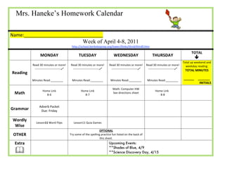 Mrs. Haneke’s Homework Calendar                                                                               




Name:_______________________________              
                                                          Week of April 4-8, 2011 
                                                http://school.berkeleyprep.org/lower/llinks/third/thirdll.htm 

                                                                                                                                                      TOTAL 
                   MONDAY                             TUESDAY                       WEDNESDAY                            THURSDAY 
                                                                                                                                                         
                                                                                                                                                Total up weekend and 
           Read 30 minutes or more!             Read 30 minutes or more!         Read 30 minutes or more!  Read 30 minutes or more!               weekday reading: 
            ‐‐‐‐‐‐‐‐‐‐‐‐‐‐‐‐‐‐‐‐‐‐‐‐‐‐‐         ‐‐‐‐‐‐‐‐‐‐‐‐‐‐‐‐‐‐‐‐‐‐‐‐‐‐‐     ‐‐‐‐‐‐‐‐‐‐‐‐‐‐‐‐‐‐‐‐‐‐‐‐‐‐‐  ‐‐‐‐‐‐‐‐‐‐‐‐‐‐‐‐‐‐‐‐‐‐‐‐‐‐‐ 
                                                                                                                                                 TOTAL MINUTES 
Reading                                                                                                                         
                                                                                                                                                           
                                                                                                                                
           Minutes Read:________                 Minutes Read:________            Minutes Read:________         Minutes Read:________ 
                                                                                                                                                ______     _______ 
                                                                                                                                                            INITIALS 
                                                                                   Math: Computer HW 
                    Home Link                           Home Link                                                               Home Link 
  Math                8‐6                                 8‐7 
                                                                                   See directions sheet 
                                                                                                                                   8‐8 
                                                                                                                                                           
                                                                                              


                  Adverb Packet  
Grammar            Due: Friday  
                                                                                                                                                           


 Wordly 
                Lesson11 Word Flips               Lesson11 Quia Games                                                                                      
  Wise 
                                                                   OPTIONAL 
 OTHER                                      Try some of the spelling practice fun listed on the back of                                                              
                                                                    this sheet. 
  Extra                                                                          Upcoming Events:
                                                                                 **Shades of Blue, 4/9
                                                                                **Science Discovery Day, 4/15 
 