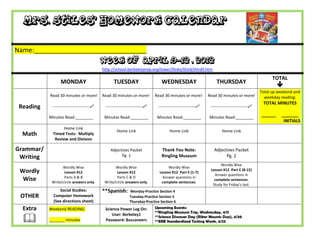 Mrs. Stiles’ Homework Calendar

Name:_______________________________
                                           Week of April 9-12 , 2012
                                           http://school.berkeleyprep.org/lower/llinks/third/thirdll.htm

                                                                                                                                                 TOTAL
                 MONDAY                          TUESDAY                      WEDNESDAY                        THURSDAY
                                                                                                                                                    
                                                                                                                                           Total up weekend and
           Read 30 minutes or more!        Read 30 minutes or more!        Read 30 minutes or more!        Read 30 minutes or more!          weekday reading:
                                                                                                                                            TOTAL MINUTES
 Reading    ---------------------------    ---------------------------    ---------------------------    ---------------------------

           Minutes Read:________            Minutes Read:________           Minutes Read:________          Minutes Read:________
                                                                                                                                           ______    _______
                                                                                                                                                      INITIALS
                 Home Link
                                                   Home Link                       Home Link                       Home Link
  Math      Timed Tests: Multiply
             Review and Division

Grammar/                                       Adjectives Packet              Thank You Note:                 Adjectives Packet
 Writing                                             Pg. 1                    Ringling Museum                       Pg. 2
                                                                                                                 Wordly Wise
                  Wordly Wise                     Wordly Wise                     Wordly Wise
 Wordly            Lesson #12                      Lesson #12                Lesson #12 Part E (1-7)
                                                                                                            Lesson #12 Part E (8-15)
                                                                                                              Answer questions in
                   Parts A & B                     Parts C & D                 Answer questions in
  Wise      Write/circle answers only.      Write/circle answers only.        complete sentences.
                                                                                                              complete sentences.
                                                                                                             Study for Friday’s test.
                Social Studies:            **Spanish:       Monday-Practice Section 4
 OTHER       Computer Homework                              Tuesday-Practice Section 5
             (See directions sheet)                         Thursday-Practice Section 6
  Extra    Weekend READING:                 Science Power Log On:          Upcoming Events:
                                                                           **Ringling Museum Trip, Wednesday, 4/11

  
                                                User: Berkeley1
                                                                           **Science Discover Day (Riker Mounts Due), 4/20
           _______ minutes                  Password: Buccaneers           **ERB Standardized Testing Week, 4/23
 