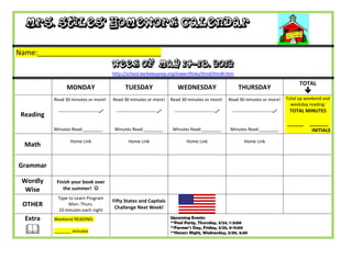 Mrs. Stiles’ Homework Calendar

Name:_______________________________
                                           Week of May 14-18, 2012
                                           http://school.berkeleyprep.org/lower/llinks/third/thirdll.htm

                                                                                                                                                 TOTAL
                 MONDAY                          TUESDAY                      WEDNESDAY                        THURSDAY
                                                                                                                                                    
           Read 30 minutes or more!        Read 30 minutes or more!        Read 30 minutes or more!        Read 30 minutes or more!        Total up weekend and
                                                                                                                                             weekday reading:
            ---------------------------    ---------------------------    ---------------------------    ---------------------------    TOTAL MINUTES
 Reading
                                                                                                                                           ______    _______
           Minutes Read:________            Minutes Read:________           Minutes Read:________          Minutes Read:________                      INITIALS

                   Home Link                       Home Link                       Home Link                       Home Link
  Math

Grammar

 Wordly     Finish your book over
  Wise         the summer! 
            Type to Learn Program
                                           Fifty States and Capitals
 OTHER           Mon.-Thurs.
                                            Challenge Next Week!
            10 minutes each night
  Extra    Weekend READING:                                                Upcoming Events:
                                                                           **Pool Party, Thursday, 5/24, 1-3:00

          _______ minutes
                                                                           **Farmer’s Day, Friday, 5/25, 8-11:00
                                                                           **Honors Night, Wednesday, 5/30, 6:30
 