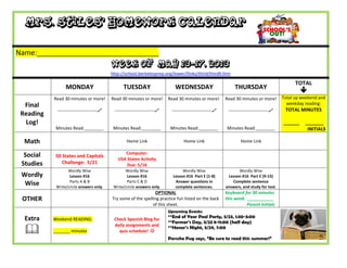 Mrs. Stiles’ Homework Calendar
Name:_______________________________
Week of May 13-17, 2013
http://school.berkeleyprep.org/lower/llinks/third/thirdll.htm
MONDAY TUESDAY WEDNESDAY THURSDAY
TOTAL

Final
Reading
Log!
Read 30 minutes or more!
---------------------------
Minutes Read:________
Read 30 minutes or more!
---------------------------
Minutes Read:________
Read 30 minutes or more!
---------------------------
Minutes Read:________
Read 30 minutes or more!
---------------------------
Minutes Read:________
Total up weekend and
weekday reading:
TOTAL MINUTES
______ _______
INITIALS
Math Home Link Home Link Home Link
Social
Studies
50 States and Capitals
Challenge: 5/21
Computer:
USA States Activity
Due: 5/16
Wordly
Wise
Wordly Wise
Lesson #16
Parts A & B
Write/circle answers only.
Wordly Wise
Lesson #16
Parts C & D
Write/circle answers only.
Wordly Wise
Lesson #16 Part E (1-8)
Answer questions in
complete sentences.
Wordly Wise
Lesson #16 Part E (9-15)
Complete sentence
answers, and study for test.
OTHER
OPTIONAL
Try some of the spelling practice fun listed on the back
of this sheet.
Keyboard for 30 minutes
this week. ___________
Parent Initials
Extra

Weekend READING:
_______ minutes
Check Spanish Blog for
daily assignments and
quiz schedule! 
Upcoming Events:
**End of Year Pool Party, 5/23, 1:30-3:00
**Farmer’s Day, 5/23 8-11:00 (half day)
**Honor’s Night, 5/29, 7:00
Porsche Pug says, “Be sure to read this summer!”
 