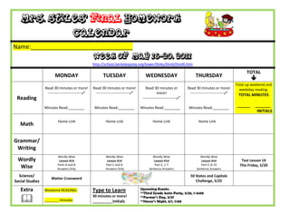 Mrs. Stiles’ Final Homework
                                    Calendar
Name:_______________________________
                                                 Week of May 16-20, 2011
                                                 http://school.berkeleyprep.org/lower/llinks/third/thirdll.htm

                                                                                                                                                       TOTAL
                       MONDAY                          TUESDAY                      WEDNESDAY                         THURSDAY
                                                                                                                                                          
                                                                                                                                                 Total up weekend and
                 Read 30 minutes or more!        Read 30 minutes or more!           Read 30 minutes or           Read 30 minutes or more!          weekday reading:
                  ---------------------------    ---------------------------               more!                ---------------------------    TOTAL MINUTES
 Reading                                                                          ---------------------------

                 Minutes Read:________            Minutes Read:________          Minutes Read:________            Minutes Read:________
                                                                                                                                                 ______     _______
                                                                                                                                                             INITIALS

                         Home Link                       Home Link                       Home Link                      Home Link
   Math

Grammar/
 Writing
                         Wordly Wise                     Wordly Wise                    Wordly Wise                      Wordly Wise
 Wordly                   Lesson #14                      Lesson #14                     Lesson #14                       Lesson #14                Test Lesson 14
                         Parts A and B                   Part C and D                    Part E, 1-7                      Part E, 8-15             This Friday, 5/20
  Wise                   Answers Only                    Answers Only                 Sentence Answers                 Sentence Answers

  Science/                                                                                                         50 States and Capitals
                     Matter Crossword
Social Studies                                                                                                        Challenge, 5/25

   Extra         Weekend READING:                Type to Learn                   Upcoming Events:
                                                                                 **Third Grade Swim Party, 5/26, 1-3:00

                _______ minutes
                                                 30 minutes or more!
                                                 __________Initials
                                                                                 **Farmer’s Day, 5/27
                                                                                 **Honor’s Night, 6/1, 7:00
 