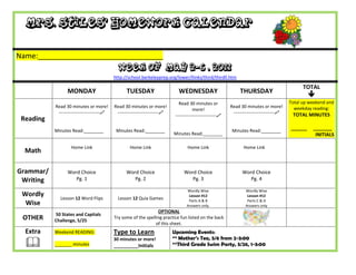 Mrs. Stiles’ Homework Calendar

Name:_______________________________
                                             Week of May 2-6 , 2011
                                           http://school.berkeleyprep.org/lower/llinks/third/thirdll.htm

                                                                                                                                                 TOTAL
                 MONDAY                          TUESDAY                      WEDNESDAY                         THURSDAY
                                                                                                                                                    
                                                                              Read 30 minutes or                                           Total up weekend and
           Read 30 minutes or more!        Read 30 minutes or more!                                        Read 30 minutes or more!          weekday reading:
                                                                                       more!
            ---------------------------    ---------------------------                                    ---------------------------    TOTAL MINUTES
                                                                            ---------------------------
 Reading
           Minutes Read:________            Minutes Read:________                                           Minutes Read:________
                                                                                                                                           ______    _______
                                                                           Minutes Read:________                                                      INITIALS

                   Home Link                       Home Link                       Home Link                      Home Link
  Math

Grammar/         Word Choice                     Word Choice                     Word Choice                     Word Choice
 Writing            Pg. 1                           Pg. 2                           Pg. 3                           Pg. 4

                                                                                   Wordly Wise                     Wordly Wise
 Wordly                                                                             Lesson #12                      Lesson #12
             Lesson 12 Word Flips            Lesson 12 Quia Games                   Parts A & B                     Parts C & D
  Wise                                                                             Answers only.                   Answers only
                                                                 OPTIONAL
           50 States and Capitals
 OTHER     Challenge, 5/25
                                           Try some of the spelling practice fun listed on the back
                                                                of this sheet.
  Extra    Weekend READING:                Type to Learn                   Upcoming Events:
                                                                           ** Mother’s Tea, 5/6 from 2-3:00
          _______ minutes
                                           30 minutes or more!
                                           __________Initials              **Third Grade Swim Party, 5/26, 1-3:00
 
