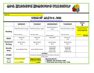 Mrs. Haneke’s Homework Calendar

Name:_______________________________
                                             Week of May 2-6 , 2011
                                           http://school.berkeleyprep.org/lower/llinks/third/thirdll.htm

                                                                                                                                                 TOTAL
                 MONDAY                          TUESDAY                      WEDNESDAY                         THURSDAY
                                                                                                                                                    
                                                                              Read 30 minutes or                                           Total up weekend and
           Read 30 minutes or more!        Read 30 minutes or more!                                        Read 30 minutes or more!          weekday reading:
                                                                                       more!
            ---------------------------    ---------------------------                                    ---------------------------    TOTAL MINUTES
                                                                            ---------------------------
 Reading
           Minutes Read:________            Minutes Read:________                                           Minutes Read:________
                                                                                                                                           ______    _______
                                                                           Minutes Read:________                                                      INITIALS
                   Home Link                       Home Link                      Math Sheet                      Home Link
  Math               9-6                             9-7                                                             9-8

Grammar/         Word Choice                     Word Choice                     Word Choice                     Word Choice
 Writing            Pg. 1                           Pg. 2                           Pg. 3                           Pg. 4

                                                                                 Wordly Wise                       Wordly Wise
 Wordly                                                                           Lesson #12                       Lesson #12
             Lesson 12 Word Flips            Lesson 12 Quia Games                                                  Parts C & D
  Wise                                                                            Parts A & B
                                                                                 Answers only.                    Answers only
                                                                 OPTIONAL
 OTHER                                     Try some of the spelling practice fun listed on the back
                                                                of this sheet.
  Extra    Weekend READING:                Type to Learn                   Upcoming Events:
                                                                           ** Mothers’ Tea, 5/6 from 2-3:00
          _______ minutes
                                           30 minutes or more!
                                           __________Initials              **Third Grade Swim Party, 5/26, 1-3:00
 