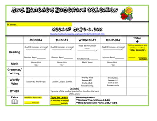 Mrs. Haneke’s Homework Calendar

Name:_______________________________
                                             Week of May 2-6 , 2011
                                           http://school.berkeleyprep.org/lower/llinks/third/thirdll.htm

                                                                                                                                                 TOTAL
                 MONDAY                          TUESDAY                      WEDNESDAY                         THURSDAY
                                                                                                                                                    
                                                                              Read 30 minutes or                                           Total up weekend and
           Read 30 minutes or more!        Read 30 minutes or more!                                        Read 30 minutes or more!          weekday reading:
                                                                                       more!
            ---------------------------    ---------------------------                                    ---------------------------    TOTAL MINUTES
                                                                            ---------------------------
 Reading
           Minutes Read:________            Minutes Read:________                                           Minutes Read:________
                                                                                                                                           ______    _______
                                                                           Minutes Read:________                                                      INITIALS
                   Home Link                       Home Link                      Math Sheet                      Home Link
  Math               9-6                             9-7                                                             9-8

Grammar/
 Writing
                                                                                 Wordly Wise                       Wordly Wise
 Wordly                                                                           Lesson #12                       Lesson #12
             Lesson 12 Word Flips            Lesson 12 Quia Games                                                  Parts C & D
  Wise                                                                            Parts A & B
                                                                                 Answers only.                    Answers only
                                                                 OPTIONAL
 OTHER                                     Try some of the spelling practice fun listed on the back
                                                                of this sheet.
  Extra    Weekend READING:                Type to Learn                   Upcoming Events:
                                                                           ** Mothers’ Tea, 5/6 from 2-3:00
          _______ minutes
                                           30 minutes or more!
                                           __________Initials              **Third Grade Swim Party, 5/26, 1-3:00
 