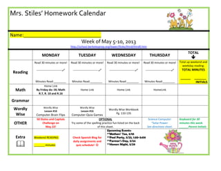 Mrs. Stiles’ Homework Calendar
Name:_______________________________
Week of May 5-10, 2013
http://school.berkeleyprep.org/lower/llinks/third/thirdll.htm
MONDAY TUESDAY WEDNESDAY THURSDAY
TOTAL

Reading
Read 30 minutes or more!
---------------------------
Minutes Read:________
Read 30 minutes or more!
---------------------------
Minutes Read:________
Read 30 minutes or more!
---------------------------
Minutes Read:________
Read 30 minutes or more!
---------------------------
Minutes Read:________
Total up weekend and
weekday reading:
TOTAL MINUTES
______ _______
INITIALS
Math
Home Link
By Friday do: IXL Math
R.7, R. 10 and R.16
Home Link Home Link HomeLink
Grammar
Wordly
Wise
Wordly Wise
Lesson #16
Computer-Brain Flips
Wordly Wise
Lesson #16
Computer-Quia Games
Wordly Wise Workbook
Pg. 133-135
OTHER
50 States and Capitals
Challenge on
May 22!
OPTIONAL
Try some of the spelling practice fun listed on the back
of this sheet.
Science Computer:
“Solar Power:
See directions sheet.
Keyboard for 30
minutes this week.
______Parent Initials
Extra

Weekend READING:
_______ minutes
Check Spanish Blog for
daily assignments and
quiz schedule! 
Upcoming Events:
**Mothers’ Tea, 5/10
**Pool Party, 5/23, 1:30-3:00
**Farmer’s Day, 5/24
**Honors Night, 5/29
 