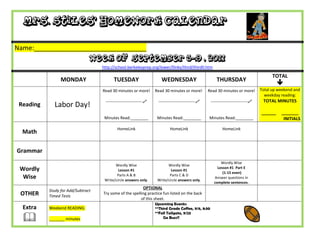 Mrs. Stiles’ Homework Calendar

Name:_______________________________
                                Week of September 5-9 , 2011
                                    http://school.berkeleyprep.org/lower/llinks/third/thirdll.htm

                                                                                                                                           TOTAL
                 MONDAY                   TUESDAY                      WEDNESDAY                         THURSDAY
                                                                                                                                              
                                    Read 30 minutes or more!        Read 30 minutes or more!        Read 30 minutes or more!         Total up weekend and
                                                                                                                                       weekday reading:
                                     ---------------------------    ---------------------------     ---------------------------    TOTAL MINUTES
 Reading     Labor Day!
                                                                                                                                     ______    _______
                                     Minutes Read:________           Minutes Read:________          Minutes Read:________                       INITIALS

                                            HomeLink                        HomeLink                         HomeLink
  Math

Grammar
                                                                                                            Wordly Wise
                                           Wordly Wise                     Wordly Wise
 Wordly                                      Lesson #1                       Lesson #1
                                                                                                          Lesson #1 Part E
                                                                                                             (1-15 even)
                                            Parts A & B                     Parts C & D
  Wise                               Write/circle answers only.      Write/circle answers only.
                                                                                                        Answer questions in
                                                                                                        complete sentences.
                                                          OPTIONAL
           Study for Add/Subtract
 OTHER     Timed Tests
                                    Try some of the spelling practice fun listed on the back
                                                         of this sheet.
                                                                    Upcoming Events:
  Extra    Weekend READING:                                         **Third Grade Coffee, 9/6, 8:30
                                                                    **Fall Tailgate, 9/23
          _______ minutes                                              Go Bucs!!
 