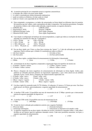 FUNDAMENTOS DE HARDWARE – AV1
====================================================================================================
40. A memória principal de um computador possui as seguintes características:
( ) é limitada, não volátil e de acesso muito rápido
( ) é volátil e constituída por células diretamente endereçáveis
( ) pode ser estática ou dinâmica e do tipo cache ou virtual
( ) pode ser virtual e com capacidade de até 32Gbytes
41. Num computador, os programas e os dados são armazenados na forma digital em diferentes tipos de memória.
Há memórias que são voláteis, onde a permanência do dado é temporária, e há memórias persistentes. Exemplos
de memórias voláteis e não voláteis estão indicadas, respectivamente, na seguinte alternativa:
( ) EPROM, Bios | CDROM, DVD
( ) Registradores, DVD | Disquete, CDROM
( ) Memória Principal, Cache | Disco rígido, Disquete
( ) Memória RAM, Cache | Disco rígido, Registradores
42. Com relação à configuração de hardware dos microcomputadores, a opção que indica as resoluções de tela mais
utilizadas nos monitores de vídeo de 17 polegadas é:
( ) 1024 x 768 dpi ou 1280 x 1024 dpi
( ) 640 x 350 dpi ou 640 x 480 dpi
( ) 800 x 600 pixels ou 1024 x 786 pixels
( ) 1024 x 768 pixels ou 1280 X 1024 pixels
43. Em um disco rígido com 5 faces, as duas faces externas dos “pratos” 1 e 5 não são utilizadas por questões de
segurança. Pode-se afirmar que o cilindro 0 é constituído por todas as trilhas 0:
( ) das faces ímpares ( ) de todas as faces
( ) das faces pares ( ) de faces particionadas
44. Em um disco rígido, a unidade básica de armazenamento de informações é denominada:
( ) Mídia ( ) Setor ( ) Trilha ( ) Cilindro
45. A formatação de um disco magnético compreende a organização lógica da superfície do mesmo em:
( ) Cilindros / clusters e setores ( ) Trilhas / clusters e setores
( ) Cilindros / trilhas e setores ( ) Blocos / trilhas e setores
46. Discos e disquetes são meios magnéticos de armazenamento de informação no forma digital. Ambos, para
poderem ser utilizados precisam primeiro ser logicamente organizados, o que é feito através de um utilitário
chamado Format. Assim, discos e disquetes são respectivamente organizados em:
( ) Cilindro / trilha / setor e Cluster / trilha / setor
( ) Cilindro / trilha / setor e Cilindro / trilha / setor
( ) Bloco / arquivo / registro e Cilindro / cluster / trilha
( ) Cilindro / cluster / trilha e Bloco / arquivo / registro
47. Um disco rígido foi construído tendo 38.792 cilindros, 16 cabeçotes, 63 setores e 512 bytes por setor. Este disco
rígido possui, em Gbytes, aproximadamente, a seguinte capacidade de armazenamento:
( ) 6,4 ( ) 10 ( ) 20 ( ) 80
48. A interface USB versão 1.0 possibilita uma taxa de transmissão de até 12 Mbps e permite que a interconexão
máxima da seguinte quantidade de dispositivos:
( ) 31 ( ) 63 ( ) 127 ( ) 255
49. A interface USB versão 2.0 possibilita uma taxa de transmissão de até:
( ) 1 Gbps ( ) 480 Mbps ( ) 1024 kbps ( ) 56 kbps
50. O sinal de clock é utilizado pela unidade de controle com a seguinte finalidade:
( ) Processar dados ( ) Executar instruções
( ) Armazenar informações ( ) Sincronizar os dispositivos de entrada e saída
51. A superfície magnética de um disco rígido é dividida em círculos concêntricos chamados trilhas, e cada trilha é
dividida em um número igual de segmentos chamados setores. Cada setor possibilita armazenar, em bytes, a
seguinte capacidade de armazenamento:
( ) 512 ( ) 128 ( ) 256 ( ) 1024
Página 4 de 5
 