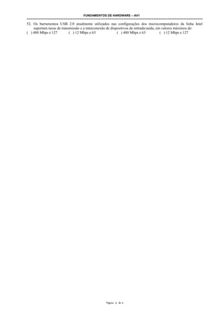 FUNDAMENTOS DE HARDWARE – AV1
====================================================================================================
52. Os barramentos USB 2.0 atualmente utilizados nas configurações dos microcomputadores da linha Intel
suportam taxas de transmissão e a interconexão de dispositivos de entrada/saída, em valores máximos de:
( ) 480 Mbps e 127 ( ) 12 Mbps e 63 ( ) 480 Mbps e 63 ( ) 12 Mbps e 127
Página 5 de 5
 