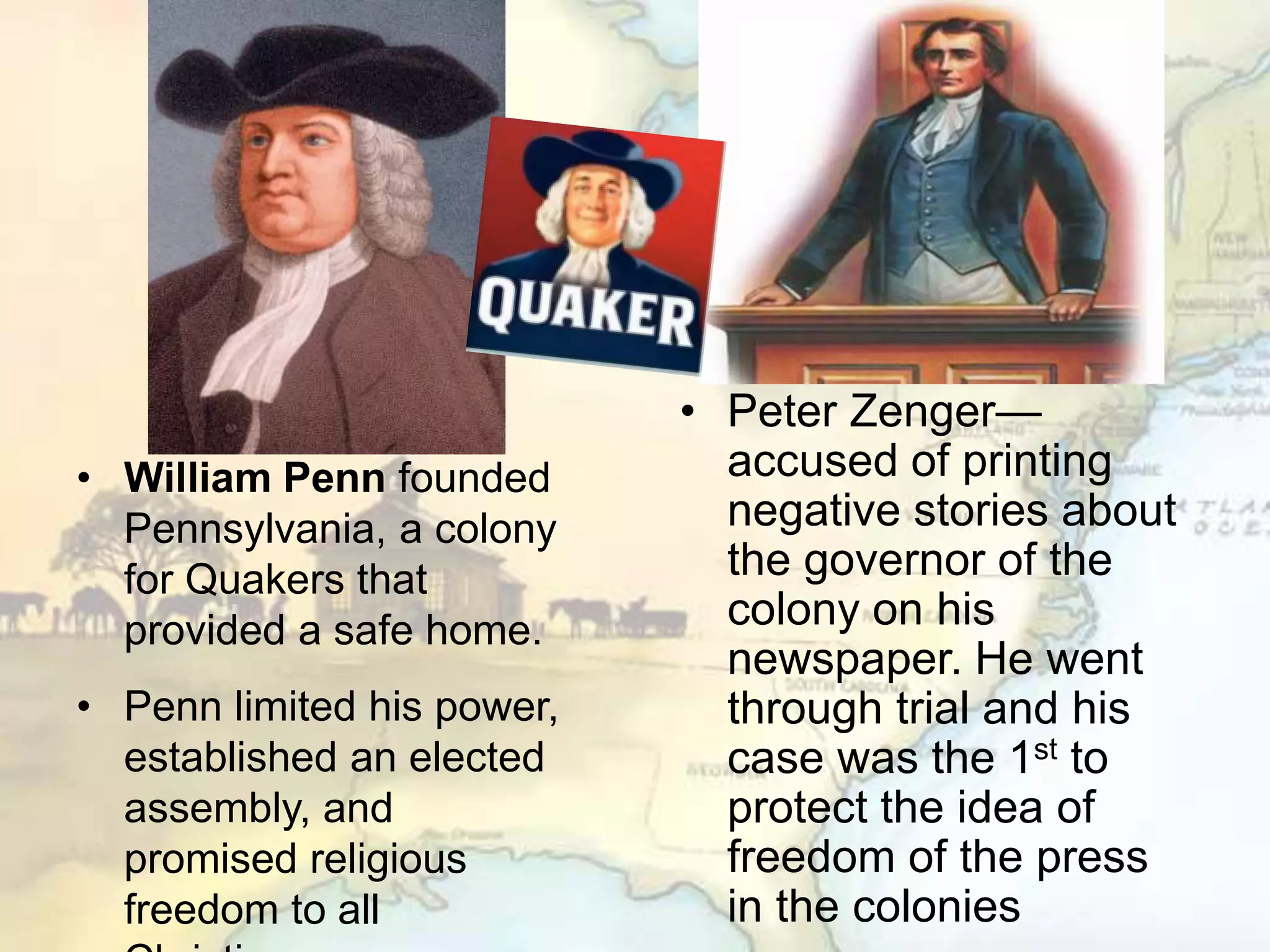 • Peter Zenger—
accused of printing
negative stories about
the governor of the
colony on his
newspaper. He went
through trial and his
case was the 1st to
protect the idea of
freedom of the press
in the colonies
• William Penn founded
Pennsylvania, a colony
for Quakers that
provided a safe home.
• Penn limited his power,
established an elected
assembly, and
promised religious
freedom to all
 