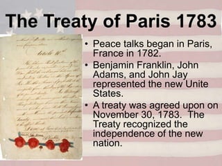 • Peace talks began in Paris,
France in 1782.
• Benjamin Franklin, John
Adams, and John Jay
represented the new Unite
States.
• A treaty was agreed upon on
November 30, 1783. The
Treaty recognized the
independence of the new
nation.
The Treaty of Paris 1783
 