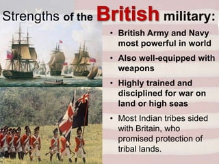 • British Army and Navy
most powerful in world
• Also well-equipped with
weapons
• Highly trained and
disciplined for war on
land or high seas
• Most Indian tribes sided
with Britain, who
promised protection of
tribal lands.
Strengths of the military:
 