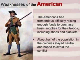 • The Americans had
tremendous difficulty raising
enough funds to purchase
basic supplies for their troops,
including shoes and blankets.
• About half of the population in
the colonies stayed neutral
and hoped to avoid the
conflict
Weaknesses of the
military:
 