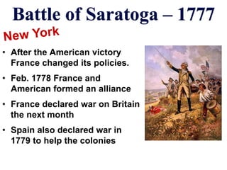 Battle of Saratoga – 1777
• After the American victory
France changed its policies.
• Feb. 1778 France and
American formed an alliance
• France declared war on Britain
the next month
• Spain also declared war in
1779 to help the colonies
 