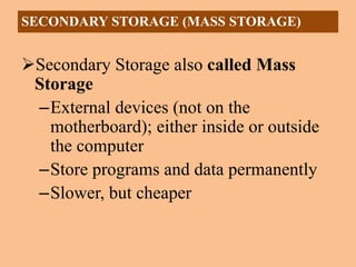 Secondary Storage also called Mass
Storage
–External devices (not on the
motherboard); either inside or outside
the computer
–Store programs and data permanently
–Slower, but cheaper
SECONDARY STORAGE (MASS STORAGE)
 