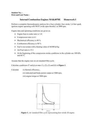 Student No. :
First and Last Name :
Internal Combustion Engines MAK4070E Homework I
Perform a complete thermodynamic analysis for a four cylinder, four stroke 1,6 liter spark
ignition engine operating with WOT (wide open throttle) at 3000 rpm.
Engine data and operating conditions are given as;
 Engine bore to stoke ratio is 1.0.
 Compression ratio is 6:1
 Mechanical efficiency is 80 %
 Combustion efficiency is 90 %
 Fuel is iso-octane with a heating value of 44300 kJ/kg
 Air/Fuel ratio is 15:1
 At the beginning of the compression stroke conditions in the cylinder are 100 kPa
and 60 o
C
Assume that the engine runs on air-standard Otto cycle.
Calculate conditions (T and p) at state (1), (2), (3) and (4) in Figure 1.
Calculate (i) thermal efficiency,
(ii) indicated and brake power output at 3000 rpm,
(iii) engine torque at 3000 rpm.
Figure 1. Air standard Otto cycle representing four-stroke SI engine.
 