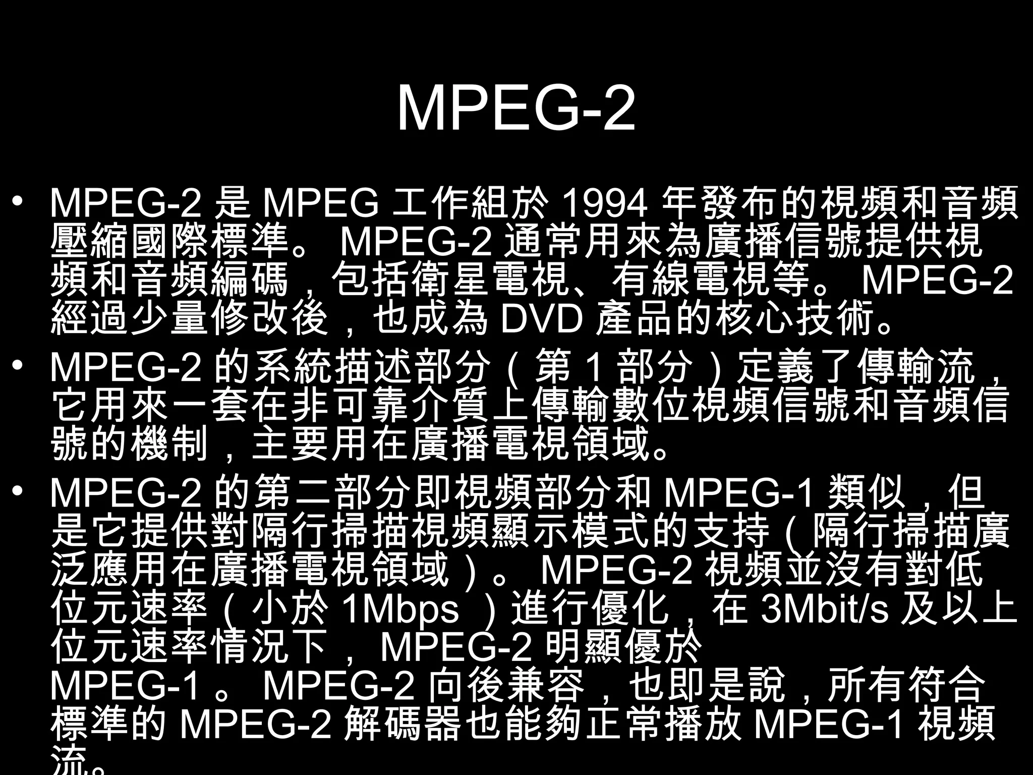 MPEG-2 MPEG-2 是 MPEG 工作組於 1994 年發布的視頻和音頻壓縮國際標準。 MPEG-2 通常用來為廣播信號提供視頻和音頻編碼，包括衛星電視、有線電視等。 MPEG-2 經過少量修改後，也成為 DVD 產品的核心技術。 MPEG-2 的系統描述部分（第 1 部分）定義了傳輸流，它用來一套在非可靠介質上傳輸數位視頻信號和音頻信號的機制，主要用在廣播電視領域。 MPEG-2 的第二部分即視頻部分和 MPEG-1 類似，但是它提供對隔行掃描視頻顯示模式的支持（隔行掃描廣泛應用在廣播電視領域）。 MPEG-2 視頻並沒有對低位元速率（小於 1Mbps ）進行優化，在 3Mbit/s 及以上位元速率情況下， MPEG-2 明顯優於 MPEG-1 。 MPEG-2 向後兼容，也即是說，所有符合標準的 MPEG-2 解碼器也能夠正常播放 MPEG-1 視頻流。 
