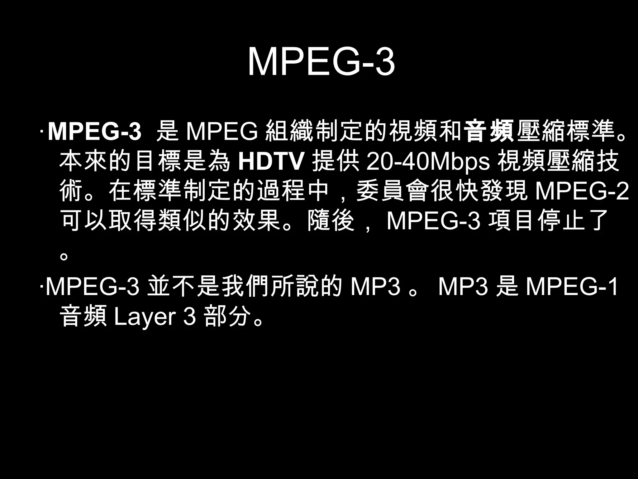 MPEG-3 ‧ MPEG-3   是 MPEG 組織制定的視頻和 音頻 壓縮標準。本來的目標是為 HDTV 提供 20-40Mbps 視頻壓縮技術。在標準制定的過程中，委員會很快發現 MPEG-2 可以取得類似的效果。隨後， MPEG-3 項目停止了。 ‧ MPEG-3 並不是我們所說的 MP3 。 MP3 是 MPEG-1 音頻 Layer 3 部分。 