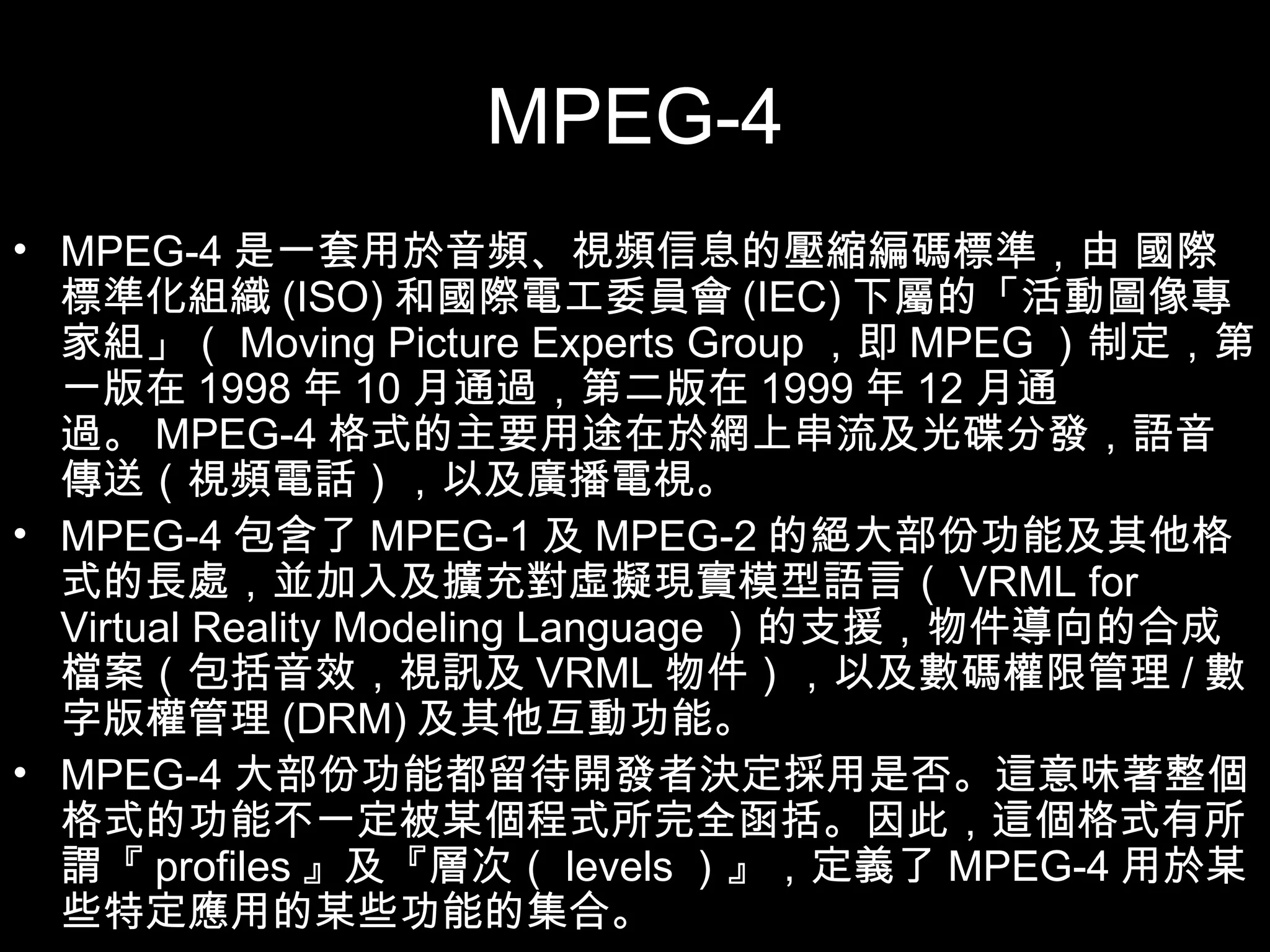 MPEG-4 MPEG-4 是一套用於音頻、視頻信息的壓縮編碼標準，由 國際標準化組織 (ISO) 和國際電工委員會 (IEC) 下屬的「活動圖像專家組」（ Moving Picture Experts Group ，即 MPEG ）制定，第一版在 1998 年 10 月通過，第二版在 1999 年 12 月通過。 MPEG-4 格式的主要用途在於網上串流及光碟分發，語音傳送（視頻電話），以及廣播電視。 MPEG-4 包含了 MPEG-1 及 MPEG-2 的絕大部份功能及其他格式的長處，並加入及擴充對虛擬現實模型語言（ VRML for Virtual Reality Modeling Language ）的支援，物件導向的合成檔案（包括音效，視訊及 VRML 物件），以及數碼權限管理 / 數字版權管理 (DRM) 及其他互動功能。 MPEG-4 大部份功能都留待開發者決定採用是否。這意味著整個格式的功能不一定被某個程式所完全函括。因此，這個格式有所謂『 profiles 』及『層次（ levels ）』，定義了 MPEG-4 用於某些特定應用的某些功能的集合。 