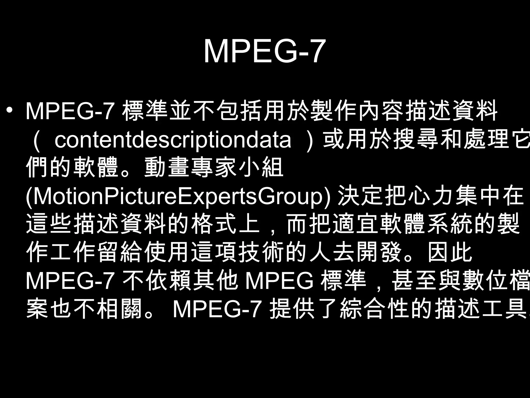 MPEG-7 MPEG-7 標準並不包括用於製作內容描述資料（ contentdescriptiondata ）或用於搜尋和處理它們的軟體。動畫專家小組  (MotionPictureExpertsGroup) 決定把心力集中在這些描述資料的格式上，而把適宜軟體系統的製作工作留給使用這項技術的人去開發。因此 MPEG-7 不依賴其他 MPEG 標準，甚至與數位檔案也不相關。 MPEG-7 提供了綜合性的描述工具。 