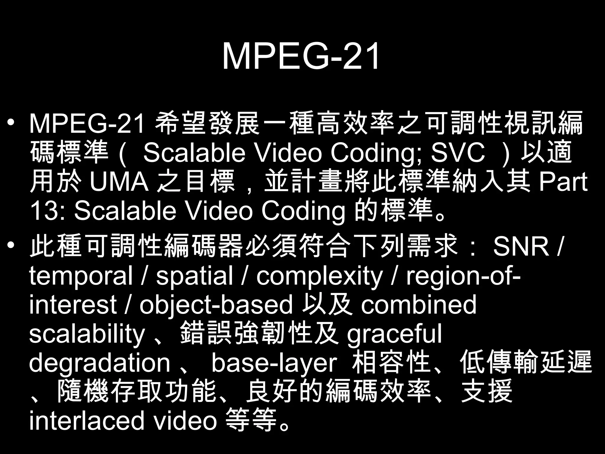 MPEG-21 MPEG-21 希望發展一種高效率之可調性視訊編碼標準（ Scalable Video Coding; SVC ）以適用於 UMA 之目標，並計畫將此標準納入其 Part 13: Scalable Video Coding 的標準。 此種可調性編碼器必須符合下列需求： SNR / temporal / spatial / complexity / region-of-interest / object-based 以及 combined scalability 、錯誤強韌性及 graceful degradation 、 base-layer  相容性、低傳輸延遲、隨機存取功能、良好的編碼效率、支援 interlaced video 等等。 