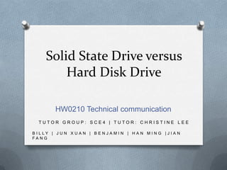 Solid State Drive versus
Hard Disk Drive
HW0210 Technical communication
TUTOR GROUP: SCE4 | TUTOR: CHRISTINE LEE
B I L LY | J U N X U A N | B E N J A MI N | H A N MI N G | J I A N
FANG

 