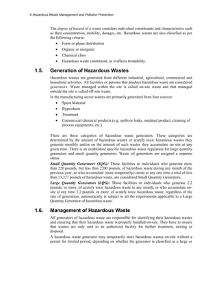 6 Hazardous Waste Management and Pollution Prevention
The degree of hazard of a waste considers individual constituents and characteristics such
as their concentration, mobility, dosages, etc. Hazardous wastes are also classified as per
the following criteria:
• Form or phase distribution
• Organic or inorganic
• Chemical class
• Hazardous waste constituent, as it affects treatability.
1.5. Generation of Hazardous Wastes
Hazardous wastes are generated from different industrial, agricultural, commercial and
household activities. All facilities or persons that produce hazardous waste are considered
generators. Waste managed within the site is called on-site waste and that managed
outside the site is called off-site waste.
In the manufacturing sector wastes are primarily generated from four sources:
• Spent Material
• Byproducts
• Treatment
• Commercial chemical products (e.g. spills or leaks, outdated product, cleaning of
process equipments, etc.)
There are three categories of hazardous waste generators. These categories are
determined by the amount of hazardous wastes or acutely toxic hazardous wastes they
generate monthly and/or on the amount of such wastes they accumulate on site at any
given time. There is an established specific hazardous waste regulation for large quantity
generators and small quantity generators. Waste oil generators are assigned a separate
status.
Small Quantity Generators (SQG): Those facilities or individuals who generate more
than 220 pounds, but less than 2200 pounds, of hazardous waste during any month of the
previous year, or who accumulate (store temporarily) onsite at any one time a total of less
than 13,227 pounds of hazardous waste, are considered Small Quantity Generators.
Large Quantity Generators (LQG): Those facilities or individuals who generate 2.2
pounds, or more, of acutely toxic hazardous waste in any month, or who accumulate on-
site at any time 2.2 pounds, or more, of acutely toxic hazardous waste, regardless of the
rate of generation, automatically is subject to all the requirements applicable to a Large
Quantity Generator of hazardous waste.
1.6. Management of Hazardous Waste
All generators of hazardous waste are responsible for identifying their hazardous wastes
and ensuring that their hazardous waste is properly handled on-site. They have to ensure
that wastes are only sent to an authorized facility for further treatment, storing or
disposal.
A hazardous waste generator may temporarily store hazardous wastes on-site without a
permit for limited period, depending on whether the generator is classified as a large or
 