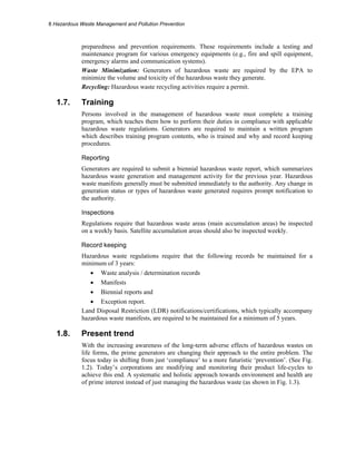 8 Hazardous Waste Management and Pollution Prevention
preparedness and prevention requirements. These requirements include a testing and
maintenance program for various emergency equipments (e.g., fire and spill equipment,
emergency alarms and communication systems).
Waste Minimization: Generators of hazardous waste are required by the EPA to
minimize the volume and toxicity of the hazardous waste they generate.
Recycling: Hazardous waste recycling activities require a permit.
1.7. Training
Persons involved in the management of hazardous waste must complete a training
program, which teaches them how to perform their duties in compliance with applicable
hazardous waste regulations. Generators are required to maintain a written program
which describes training program contents, who is trained and why and record keeping
procedures.
Reporting
Generators are required to submit a biennial hazardous waste report, which summarizes
hazardous waste generation and management activity for the previous year. Hazardous
waste manifests generally must be submitted immediately to the authority. Any change in
generation status or types of hazardous waste generated requires prompt notification to
the authority.
Inspections
Regulations require that hazardous waste areas (main accumulation areas) be inspected
on a weekly basis. Satellite accumulation areas should also be inspected weekly.
Record keeping
Hazardous waste regulations require that the following records be maintained for a
minimum of 3 years:
• Waste analysis / determination records
• Manifests
• Biennial reports and
• Exception report.
Land Disposal Restriction (LDR) notifications/certifications, which typically accompany
hazardous waste manifests, are required to be maintained for a minimum of 5 years.
1.8. Present trend
With the increasing awareness of the long-term adverse effects of hazardous wastes on
life forms, the prime generators are changing their approach to the entire problem. The
focus today is shifting from just ‘compliance’ to a more futuristic ‘prevention’. (See Fig.
1.2). Today’s corporations are modifying and monitoring their product life-cycles to
achieve this end. A systematic and holistic approach towards environment and health are
of prime interest instead of just managing the hazardous waste (as shown in Fig. 1.3).
 