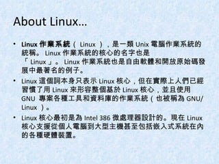 About Linux… Linux 作業系統 （ Linux ），是一類 Unix 電腦作業系統的統稱。 Linux 作業系統的核心的名字也是「 Linux 」。 Linux 作業系統也是自由軟體和開放原始碼發展中最著名的例子。 Linux 這個詞本身只表示 Linux 核心，但在實際上人們已經習慣了用 Linux 來形容整個基於 Linux 核心，並且使用 GNU  專案各種工具和資料庫的作業系統（也被稱為 GNU/Linux ）。 Linux 核心最初是為 Intel 386 微處理器設計的。現在 Linux 核心支援從個人電腦到大型主機甚至包括嵌入式系統在內的各種硬體裝置。 