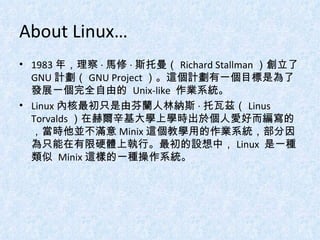 About Linux… 1983 年，理察 · 馬修 · 斯托曼（ Richard Stallman ）創立了 GNU 計劃（ GNU Project ）。這個計劃有一個目標是為了發展一個完全自由的  Unix-like  作業系統。 Linux 內核最初只是由芬蘭人林納斯 · 托瓦茲（ Linus Torvalds ）在赫爾辛基大學上學時出於個人愛好而編寫的，當時他並不滿意 Minix 這個教學用的作業系統，部分因為只能在有限硬體上執行。最初的設想中， Linux  是一種類似  Minix 這樣的一種操作系統。 