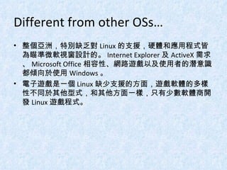 Different from other OSs… 整個亞洲，特別缺乏對 Linux 的支援，硬體和應用程式皆為瞄準微軟視窗設計的。 Internet Explorer 及 ActiveX 需求、 Microsoft Office 相容性、網路遊戲以及使用者的潛意識都傾向於使用 Windows 。 電子遊戲是一個 Linux 缺少支援的方面，遊戲軟體的多樣性不同於其他型式，和其他方面一樣，只有少數軟體商開發 Linux 遊戲程式。 