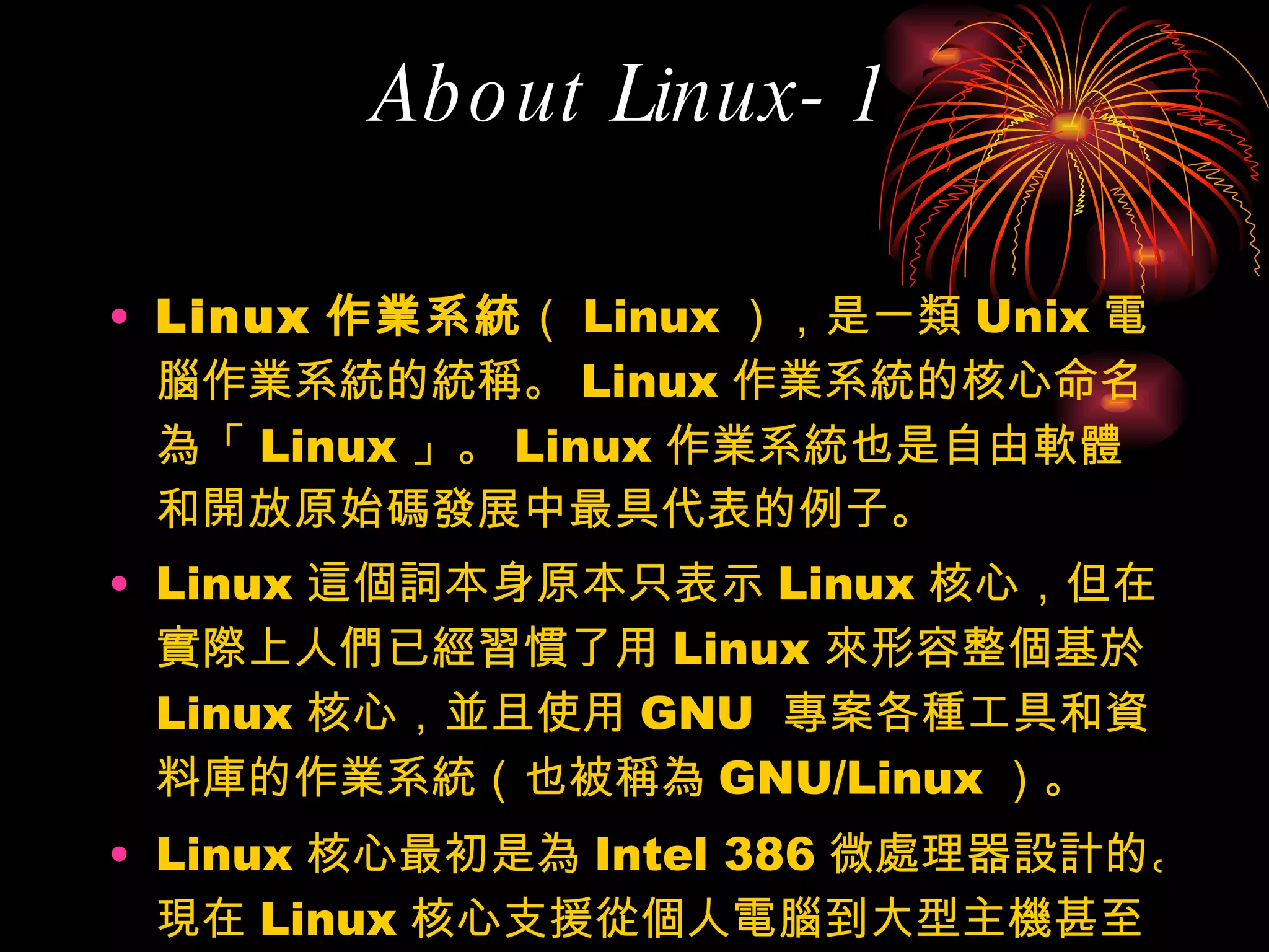 About Linux-1 Linux 作業系統 （ Linux ），是一類 Unix 電腦作業系統的統稱。 Linux 作業系統的核心命名為「 Linux 」。 Linux 作業系統也是自由軟體和開放原始碼發展中最具代表的例子。 Linux 這個詞本身原本只表示 Linux 核心，但在實際上人們已經習慣了用 Linux 來形容整個基於 Linux 核心，並且使用 GNU  專案各種工具和資料庫的作業系統（也被稱為 GNU/Linux ）。 Linux 核心最初是為 Intel 386 微處理器設計的。現在 Linux 核心支援從個人電腦到大型主機甚至包括嵌入式系統在內的各種硬體裝置。 