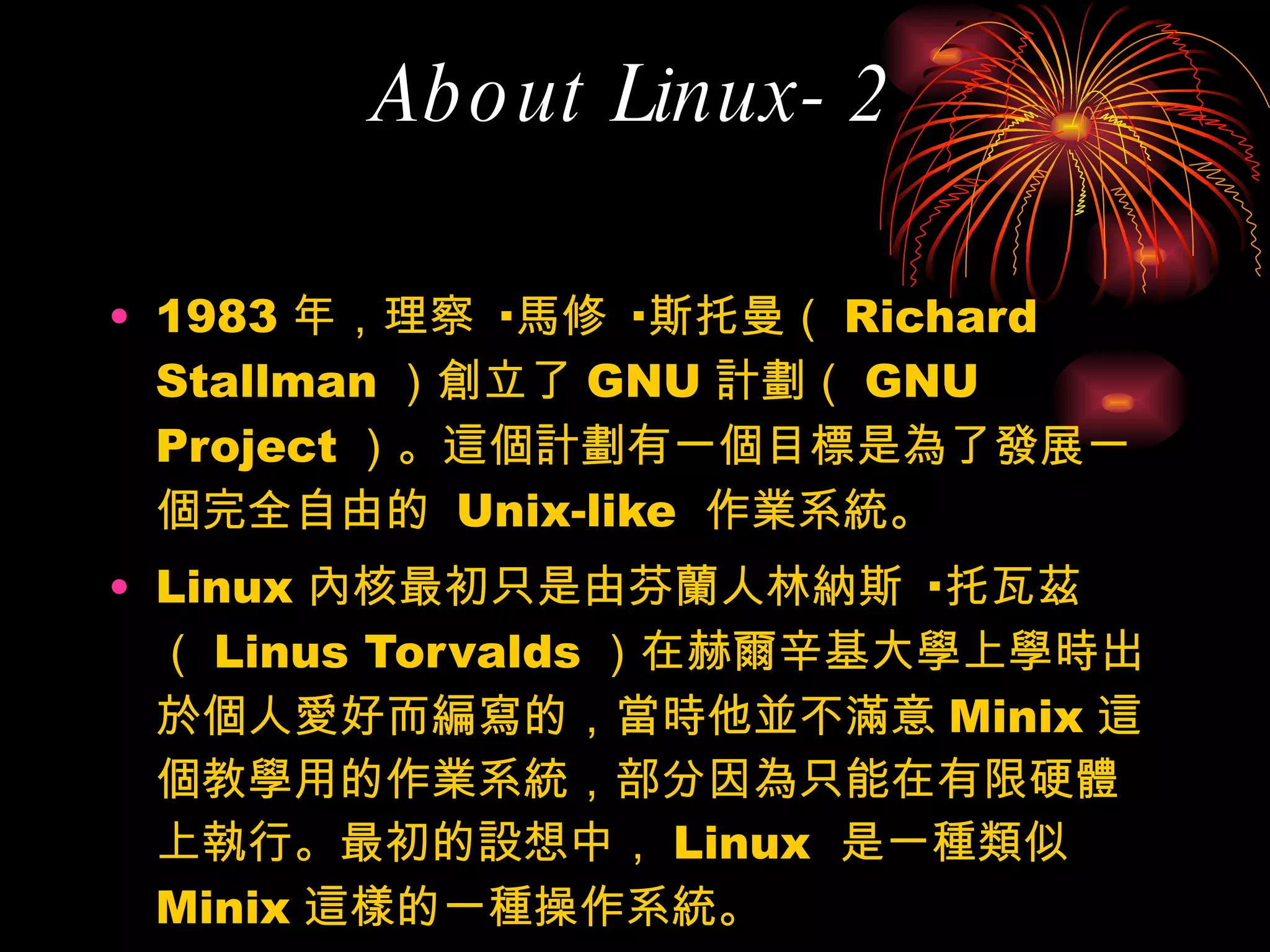 About Linux-2 1983 年，理察 · 馬修 · 斯托曼（ Richard Stallman ）創立了 GNU 計劃（ GNU Project ）。這個計劃有一個目標是為了發展一個完全自由的  Unix-like  作業系統。 Linux 內核最初只是由芬蘭人林納斯 · 托瓦茲（ Linus Torvalds ）在赫爾辛基大學上學時出於個人愛好而編寫的，當時他並不滿意 Minix 這個教學用的作業系統，部分因為只能在有限硬體上執行。最初的設想中， Linux  是一種類似  Minix 這樣的一種操作系統。 