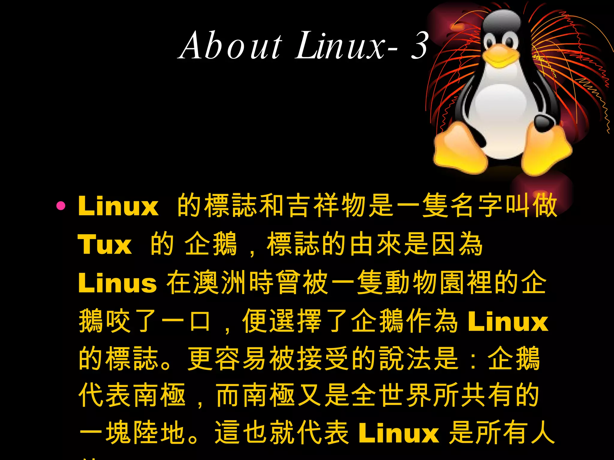 About Linux-3 Linux  的標誌和吉祥物是一隻名字叫做  Tux  的 企鵝，標誌的由來是因為 Linus 在澳洲時曾被一隻動物園裡的企鵝咬了一口，便選擇了企鵝作為 Linux 的標誌。更容易被接受的說法是：企鵝代表南極，而南極又是全世界所共有的一塊陸地。這也就代表 Linux 是所有人的 Linux 。 