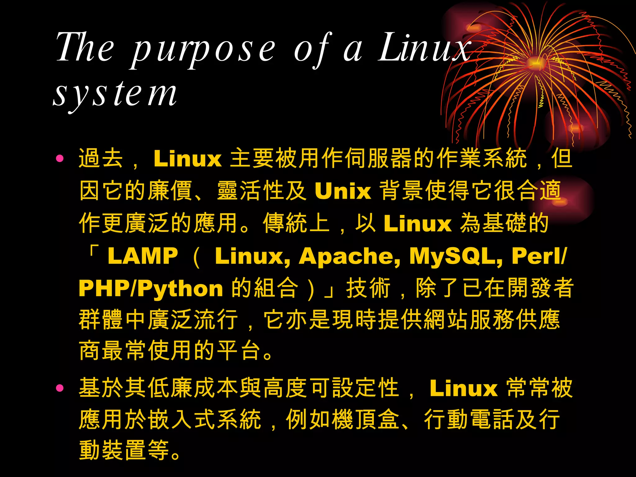 The purpose of a Linux system 過去， Linux 主要被用作伺服器的作業系統，但因它的廉價、靈活性及 Unix 背景使得它很合適作更廣泛的應用。傳統上，以 Linux 為基礎的「 LAMP （ Linux, Apache, MySQL, Perl/PHP/Python 的組合）」技術，除了已在開發者群體中廣泛流行，它亦是現時提供網站服務供應商最常使用的平台。 基於其低廉成本與高度可設定性， Linux 常常被應用於嵌入式系統，例如機頂盒、行動電話及行動裝置等。 