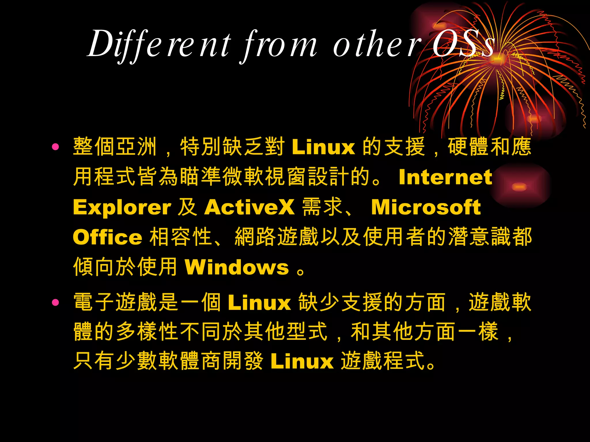 Different from other OSs 整個亞洲，特別缺乏對 Linux 的支援，硬體和應用程式皆為瞄準微軟視窗設計的。 Internet Explorer 及 ActiveX 需求、 Microsoft Office 相容性、網路遊戲以及使用者的潛意識都傾向於使用 Windows 。 電子遊戲是一個 Linux 缺少支援的方面，遊戲軟體的多樣性不同於其他型式，和其他方面一樣，只有少數軟體商開發 Linux 遊戲程式。 