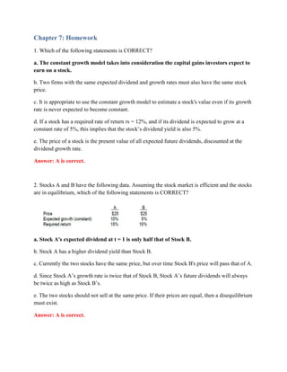 Chapter 7: Homework
1. Which of the following statements is CORRECT?
a. The constant growth model takes into consideration the capital gains investors expect to
earn on a stock.
b. Two firms with the same expected dividend and growth rates must also have the same stock
price.
c. It is appropriate to use the constant growth model to estimate a stock's value even if its growth
rate is never expected to become constant.
d. If a stock has a required rate of return rs = 12%, and if its dividend is expected to grow at a
constant rate of 5%, this implies that the stock’s dividend yield is also 5%.
e. The price of a stock is the present value of all expected future dividends, discounted at the
dividend growth rate.
Answer: A is correct.
2. Stocks A and B have the following data. Assuming the stock market is efficient and the stocks
are in equilibrium, which of the following statements is CORRECT?
a. Stock A's expected dividend at t = 1 is only half that of Stock B.
b. Stock A has a higher dividend yield than Stock B.
c. Currently the two stocks have the same price, but over time Stock B's price will pass that of A.
d. Since Stock A’s growth rate is twice that of Stock B, Stock A’s future dividends will always
be twice as high as Stock B’s.
e. The two stocks should not sell at the same price. If their prices are equal, then a disequilibrium
must exist.
Answer: A is correct.
 